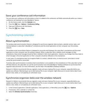 Page 166Save your conference call informationYou can save your conference call information so that it is added to the conference call fields automatically when you create aconference call meeting from your BlackBerry® device.
1. On the Home screen, click the  Calendar icon.
2. Press the 
 key >  Options  > Conference Calling .
3. Type your conference call information.
4. Press the 
 key >  Save.
Synchronizing calendar About synchronization The wireless data synchronization feature is designed to synchronize...
