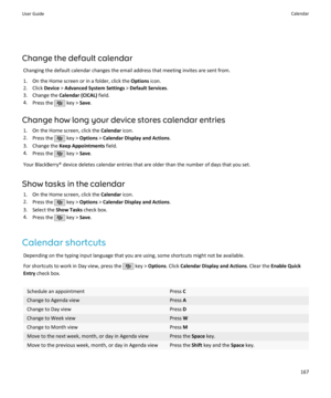 Page 169Change the default calendarChanging the default calendar changes the email address that meeting invites are sent from.
1. On the Home screen or in a folder, click the  Options icon.
2. Click  Device > Advanced System Settings  > Default Services .
3. Change the  Calendar (CICAL)  field.
4. Press the 
 key >  Save.
Change how long your device stores calendar entries 1. On the Home screen, click the  Calendar icon.
2. Press the 
 key >  Options  > Calendar Display and Actions .
3. Change the  Keep...