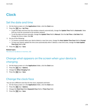 Page 181Clock
Set the date and time 1. On the Home screen or in the  Applications folder, click the  Clock icon.
2. Press the 
 key >  Set Time .
• To get the date and time from the wireless network automatically, change the  Update Time field to Automatic . Note
that you must be connected to the wireless network.
• To set the date and time manually, change the  Update Time field to Manual. Click the  Set Time or Set Date  field.
Change the time or date. Click  Ok.
3. Do any of the following: • To receive a...