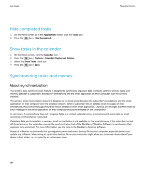 Page 186Hide completed tasks1. On the Home screen or in the  Applications folder, click the  Tasks icon.
2. Press the 
 key >  Hide Completed .
Show tasks in the calendar 1. On the Home screen, click the  Calendar icon.
2. Press the 
 key >  Options  > Calendar Display and Actions .
3. Select the  Show Tasks check box.
4. Press the 
 key >  Save.
Synchronizing tasks and memos About synchronization The wireless data synchronization feature is designed to synchronize organizer data (contacts, calendar entries,...