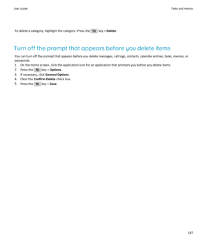 Page 189To delete a category, highlight the category. Press the  key > Delete .
Turn off the prompt that appears before you delete items You can turn off the prompt that appears before you delete messages, call logs, contacts, calendar entries, tasks, memos, orpasswords.
1. On the Home screen, click the application icon for an application that prompts you before you delete items. 2. Press the 
 key >  Options .
3. If necessary, click  General Options.
4. Clear the  Confirm Delete  check box.
5. Press the 
 key >...