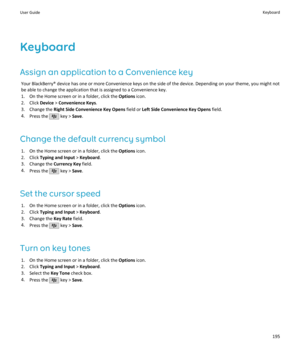 Page 197Keyboard
Assign an application to a Convenience key Your BlackBerry® device has one or more Convenience keys on the side of the device. Depending on your theme, you might not
be able to change the application that is assigned to a Convenience key.
1. On the Home screen or in a folder, click the  Options icon.
2. Click  Device > Convenience Keys .
3. Change the  Right Side Convenience Key Opens  field or Left Side Convenience Key Opens  field.
4. Press the 
 key >  Save.
Change the default currency symbol...