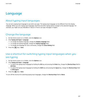 Page 199LanguageAbout typing input languages You can set a typing input language to use when you type. The typing input language can be different from the displaylanguage. When you set a typing input language, AutoText and other typing options change to the selected language. For
example, you might use your BlackBerry® device in French, but type messages in English.
Change the language 1. On the Home screen or in a folder, click the  Options icon.
2. Click  Typing and Input > Language .
• To change the display...