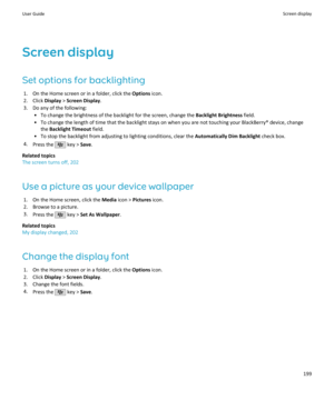 Page 201Screen display
Set options for backlighting 1. On the Home screen or in a folder, click the  Options icon.
2. Click  Display > Screen Display .
3. Do any of the following: • To change the brightness of the backlight for the screen, change the  Backlight Brightness field.
• To change the length of time that the backlight stays on when you are not touching your BlackBerry® device, change the  Backlight Timeout  field.
• To stop the backlight from adjusting to lighting conditions, clear the  Automatically...