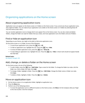 Page 202Organizing applications on the Home screen
About organizing application icons Application icons can appear on the Home screen or in folders on the Home screen. If you cannot see all your application icons,they might be hidden. You can make all your application icons visible on the Home screen or in folders by selecting Show All from the Home screen menu.
You can reorder application icons to change which icons appear first on the Home screen. You can also create and delete
folders, change the folder icon...