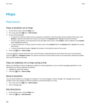 Page 208Maps
Map basics
View a location on a map 1. On the Home screen, click the  Maps icon.
2. On a map, press the 
 key >  Find Location .
3. Do one of the following: • To search for a point of interest such as a business or landmark, in the drop-down at the top right of the screen, clickBusiness . Type the information for the point of interest in the  Business field. Highlight the point of interest.
• To view a new location, in the drop-down at the top right of the screen, click  Location. Type an address in...