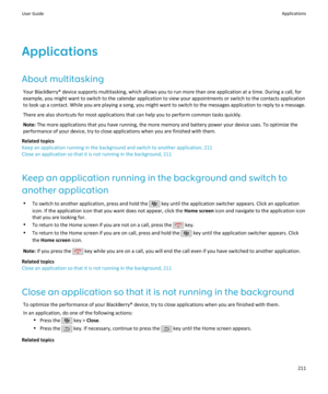 Page 213ApplicationsAbout multitasking Your BlackBerry® device supports multitasking, which allows you to run more than one application at a time. During a call, for
example, you might want to switch to the calendar application to view your appointments or switch to the contacts application to look up a contact. While you are playing a song, you might want to switch to the messages application to reply to a message.
There are also shortcuts for most applications that can help you to perform common tasks...