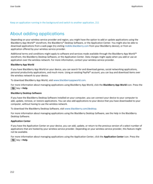 Page 214Keep an application running in the background and switch to another application, 211
About adding applications Depending on your wireless service provider and region, you might have the option to add or update applications using the
BlackBerry App World™ storefront, the BlackBerry® Desktop Software, or the Application Center. You might also be able to download applications from a web page (try visiting  mobile.blackberry.com from your BlackBerry device), or from an
application offered by your wireless...