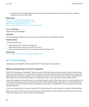 Page 226• If you have a Wi-Fi® enabled device and your wireless service provider supports UMA, verify that your connectionpreference is not set to Wi-Fi Only.
Related topics
Turn on or turn off a network connection, 219
Change your UMA connection preferences, 228
Switch wireless networks manually, 220
Turn on or turn off data service or set roaming options, 219
Error messagesData service unavailable :
Description
This message appears when you do not have access to data services on your BlackBerry® device....