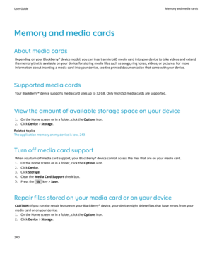 Page 242Memory and media cardsAbout media cards Depending on your BlackBerry® device model, you can insert a microSD media card into your device to take videos and extendthe memory that is available on your device for storing media files such as songs, ring tones, videos, or pictures. For more
information about inserting a media card into your device, see the printed documentation that came with your device.
Supported media cards Your BlackBerry® device supports media card sizes up to 32 GB. Only microSD media...