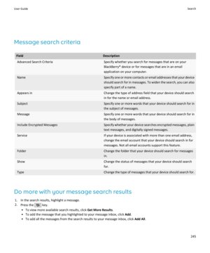 Page 247Message search criteria
FieldDescriptionAdvanced Search CriteriaSpecify whether you search for messages that are on your
BlackBerry® device or for messages that are in an email
application on your computer.NameSpecify one or more contacts or email addresses that your device should search for in messages. To widen the search, you can also
specify part of a name.Appears inChange the type of address field that your device should search
in for the name or email address.SubjectSpecify one or more words that...