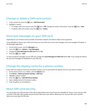 Page 251Change or delete a SIM card contact1. In the contact list, press the 
 key >  SIM Phone Book .
2. Highlight a contact. •To change a SIM card contact, press the 
 key >  Edit. Change the contact information. Press the  key >  Save.
• To delete a SIM card contact, press the 
 key >  Delete .
Store text messages on your SIM card Depending on your wireless service provider and wireless network, this feature might not be supported.
If your BlackBerry® device uses a SIM card and you set your SIM card to store...