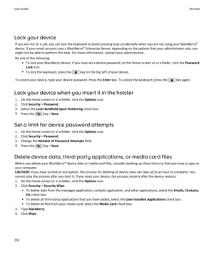 Page 254Lock your deviceIf you are not on a call, you can lock the keyboard to avoid pressing keys accidentally when you are not using your BlackBerry®device. If your email account uses a BlackBerry® Enterprise Server, depending on the options that your administrator sets, you
might not be able to perform this task. For more information, contact your administrator.
Do one of the following: • To lock your BlackBerry device, if you have set a device password, on the Home screen or in a folder, click the  Password...