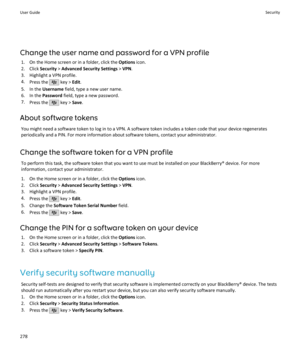 Page 280Change the user name and password for a VPN profile1. On the Home screen or in a folder, click the  Options icon.
2. Click  Security > Advanced Security Settings  > VPN .
3. Highlight a VPN profile. 4. Press the 
 key >  Edit.
5. In the  Username  field, type a new user name.
6. In the  Password field, type a new password.
7. Press the 
 key >  Save.
About software tokens You might need a software token to log in to a VPN. A software token includes a token code that your device regenerates
periodically...