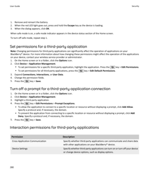 Page 2821. Remove and reinsert the battery.
2. When the red LED light goes out, press and hold the  Escape key as the device is loading.
3. When the dialog appears, click  OK.
When safe mode is on, a safe mode indicator appears in the device status section of the Home screen. To turn off safe mode, repeat step 1.
Set permissions for a third-party application Note:  Changing permissions for third-party applications can significantly affect the operation of applications on your
BlackBerry® device. For more...