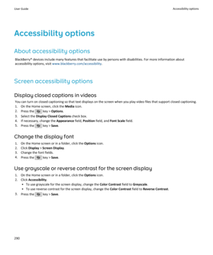 Page 292Accessibility optionsAbout accessibility options BlackBerry® devices include many features that facilitate use by persons with disabilities. For more information aboutaccessibility options, visit  www.blackberry.com/accessibility .
Screen accessibility options
Display closed captions in videos You can turn on closed captioning so that text displays on the screen when you play video files that support closed captioning.1. On the Home screen, click the  Media icon.
2. Press the 
 key >  Options .
3. Select...