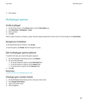 Page 3033. Click a game.
Multiplayer games
Invite a player 1. On the Home screen, in the  Games folder, click the  Word Mole icon.
2. Click  New Game  > Multiplayer  > Invite .
3. Click a contact.
4. Click  OK.
When a player accepts an invitation, a green indicator appears beside their screen name. To start the game, click  Start Game.
Accept an invitation In the Word Mole® game invitation, click  Accept.
To start the game, click  Ready. Wait for the game to start.
Set multiplayer game options To perform this...