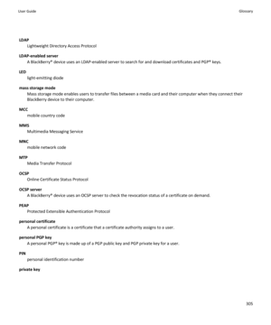 Page 307LDAPLightweight Directory Access Protocol
LDAP-enabled server A BlackBerry® device uses an LDAP-enabled server to search for and download certificates and PGP® keys.
LED light-emitting diode
mass storage mode Mass storage mode enables users to transfer files between a media card and their computer when they connect their
BlackBerry device to their computer.
MCC mobile country code
MMS Multimedia Messaging Service
MNC mobile network code
MTP Media Transfer Protocol
OCSP Online Certificate Status Protocol...