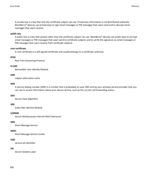 Page 308A private key is a key that only the certificate subject can use. Private key information is not distributed publically.
BlackBerry® devices use private keys to sign email messages or PIN messages that users send and to decrypt email
messages that users receive.
public key A public key is a key that people other than the certificate subject can use. BlackBerry® devices use public keys to encrypt
email messages or PIN messages that users send to certificate subjects and to verify the signature on email...