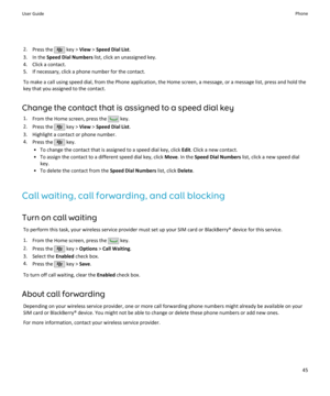 Page 472.Press the  key >  View > Speed Dial List .
3. In the  Speed Dial Numbers  list, click an unassigned key.
4. Click a contact.
5. If necessary, click a phone number for the contact.
To make a call using speed dial, from the Phone application, the Home screen, a message, or a message list, press and hold the key that you assigned to the contact.
Change the contact that is assigned to a speed dial key 1. From the Home screen, press the 
 key.
2. Press the 
 key >  View > Speed Dial List .
3. Highlight a...
