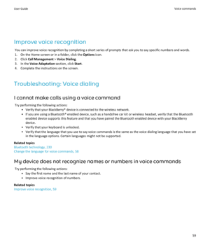 Page 61Improve voice recognitionYou can improve voice recognition by completing a short series of prompts that ask you to say specific numbers and words.1. On the Home screen or in a folder, click the  Options icon.
2. Click  Call Management  > Voice Dialing .
3. In the  Voice Adaptation  section, click Start.
4. Complete the instructions on the screen.
Troubleshooting: Voice dialing I cannot make calls using a voice command Try performing the following actions: • Verify that your BlackBerry® device is...