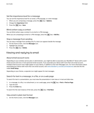 Page 65Set the importance level for a messageYou can set the importance level for an email, a PIN message, or a text message.
1. When you are composing a message, press the 
 key >  Options .
2. Change the  Importance field.
3. Press the 
 key >  Save.
Blind carbon copy a contact You can blind carbon copy a contact in an email or a PIN message.
When you are composing an email or a PIN message, press the 
 key >  Add Bcc .
Stop a message from sending You can stop a message from sending only if a clock icon...