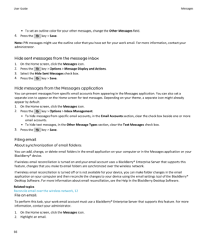 Page 68• To set an outline color for your other messages, change the Other Messages field.
4. Press the 
 key >  Save.
Note:  PIN messages might use the outline color that you have set for your work email. For more information, contact your
administrator.
Hide sent messages from the message inbox
1. On the Home screen, click the  Messages icon.
2. Press the 
 key >  Options  > Message Display and Actions .
3. Select the  Hide Sent Messages  check box.
4. Press the 
 key >  Save.
Hide messages from the Messages...