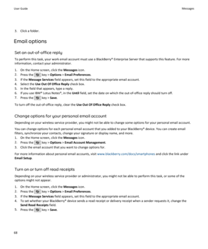 Page 703. Click a folder.
Email options
Set an out-of-office reply
To perform this task, your work email account must use a BlackBerry® Enterprise Server that supports this feature. For more information, contact your administrator.
1. On the Home screen, click the  Messages icon.
2. Press the 
 key >  Options  > Email Preferences .
3. If the  Message Services  field appears, set this field to the appropriate email account.
4. Select the  Use Out Of Office Reply  check box.
5. In the field that appears, type a...