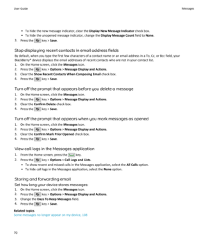 Page 72• To hide the new message indicator, clear the Display New Message Indicator check box.
• To hide the unopened message indicator, change the  Display Message Count field to None.
3. Press the 
 key >  Save.
Stop displaying recent contacts in email address fields By default, when you type the first few characters of a contact name or an email address in a To, Cc, or Bcc field, yourBlackBerry® device displays the email addresses of recent contacts who are not in your contact list.
1. On the Home screen,...