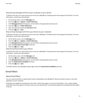 Page 73Stop storing messages sent from your computer on your device:To perform this task, your work email account must use a BlackBerry® Enterprise Server that supports this feature. For moreinformation, contact your administrator.
1. On the Home screen, click the  Messages icon.
2. Press the 
 key >  Options  > Email Preferences .
3. If the  Message Services  field appears, set this field to the appropriate email account.
4. Press the 
 key >  Folder Redirection .
5. Clear the check box beside the  Sent Items...