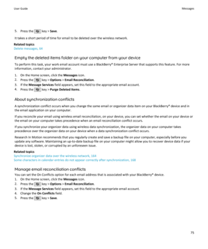 Page 775.Press the  key >  Save.
It takes a short period of time for email to be deleted over the wireless network.
Related topics
Delete messages, 64
Empty the deleted items folder on your computer from your device
To perform this task, your work email account must use a BlackBerry® Enterprise Server that supports this feature. For more information, contact your administrator.
1. On the Home screen, click the  Messages icon.
2. Press the 
 key >  Options  > Email Reconciliation .
3. If the  Message Services...