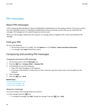 Page 78PIN messages
About PIN messages A PIN uniquely identifies BlackBerry® devices and BlackBerry enabled devices on the wireless network. If you have a contactwho uses a BlackBerry device or a BlackBerry enabled device and you know that contact's PIN, you can send them PIN messages. PIN messages are not routed through your email account.
When your PIN message is delivered to the recipient, in a message inbox, a D appears with a check mark beside the PINmessage.
Find your PIN Do one of the following: • On...