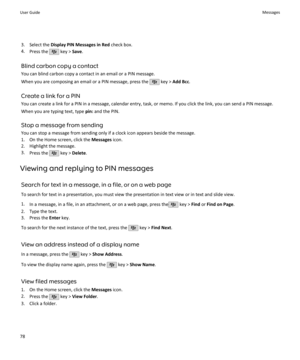 Page 803. Select the Display PIN Messages in Red  check box.
4. Press the 
 key >  Save.
Blind carbon copy a contact You can blind carbon copy a contact in an email or a PIN message.
When you are composing an email or a PIN message, press the 
 key >  Add Bcc .
Create a link for a PIN You can create a link for a PIN in a message, calendar entry, task, or memo. If you click the link, you can send a PIN message.
When you are typing text, type  pin: and the PIN.
Stop a message from sending
You can stop a message...