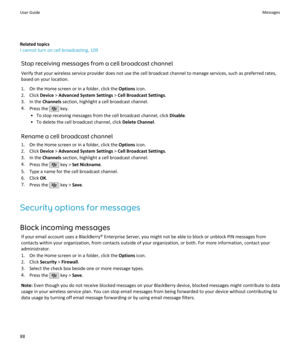 Page 90Related topics
I cannot turn on cell broadcasting, 109
Stop receiving messages from a cell broadcast channelVerify that your wireless service provider does not use the cell broadcast channel to manage services, such as preferred rates,
based on your location.
1. On the Home screen or in a folder, click the  Options icon.
2. Click  Device > Advanced System Settings  > Cell Broadcast Settings .
3. In the  Channels section, highlight a cell broadcast channel.
4. Press the 
 key.
• To stop receiving messages...