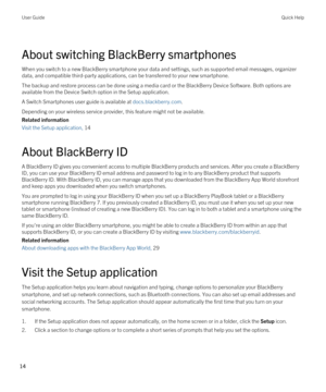 Page 14About switching BlackBerry smartphones
When you switch to a new BlackBerry smartphone your data and settings, such as supported email messages, organizer 
data, and compatible third-party applications, can be transferred to your new smartphone.
The backup and restore process can be done using a media card or the BlackBerry Device Software. Both options are 
available from the Device Switch option in the Setup application.
A Switch Smartphones user guide is available at docs.blackberry.com.
Depending on...