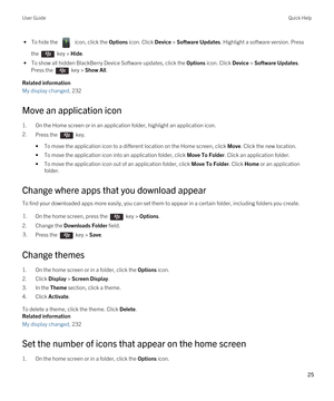 Page 25 • To hide the  icon, click the Options icon. Click Device > Software Updates. Highlight a software version. Press 
the 
 key > Hide.
 • To show all hidden BlackBerry Device Software updates, click the Options icon. Click Device > Software Updates. 
Press the 
 key > Show All.
Related information
My display changed, 232
Move an application icon
1.On the Home screen or in an application folder, highlight an application icon.
2.Press the  key. 
•To move the application icon to a different location on the...