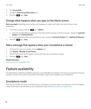 Page 262.Click Accessibility.
3.Change the Home Screen Grid Layout field.
4.Press the  key > Save. 
Change what happens when you type on the Home screen
Before you begin: Depending on your typing input language, you might not be able to use shortcut keys to open 
applications.
1.On the Home screen, press the  key > Options. 
•To search your BlackBerry smartphone or the Internet when you type on the Home screen, change the Launch by 
Typing
 field to Universal Search.
•To open applications when you press...