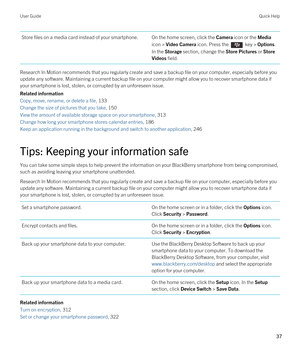 Page 37Store files on a media card instead of your smartphone.On the home screen, click the Camera icon or the Media 
icon > Video Camera icon. Press the  key > Options. 
In the Storage section, change the Store Pictures or Store 
Videos
 field.
Research In Motion recommends that you regularly create and save a backup file on your computer, especially before you  update any software. Maintaining a current backup file on your computer might allow you to recover smartphone data if 
your smartphone is lost,...