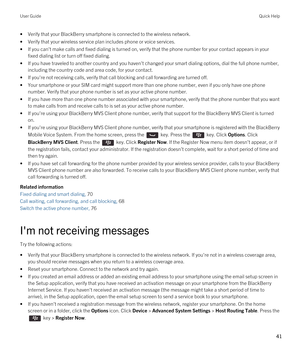 Page 41•Verify that your BlackBerry smartphone is connected to the wireless network.
•Verify that your wireless service plan includes phone or voice services.
•If you can't make calls and fixed dialing is turned on, verify that the phone number for your contact appears in your fixed dialing list or turn off fixed dialing.
•If you have traveled to another country and you haven't changed your smart dialing options, dial the full phone number, 
including the country code and area code, for your contact....