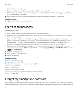 Page 42•Verify that data service is turned on.
•If you use email filters, verify that the options for email filters are set correctly.
•Verify that email forwarding is turned on and that you have selected all the email folders, including your inbox folder, that you want to receive email from.
•Verify that your smartphone is not blocking messages. For more information, contact your administrator.
Related information
Change, prioritize, or delete an email filter, 100
I can't send messages
Try the following...