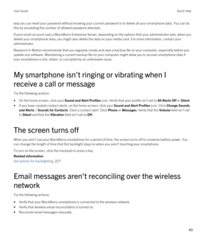 Page 43way you can reset your password without knowing your current password is to delete all your smartphone data. You can do 
this by exceeding the number of allowed password attempts.
If your email account uses a BlackBerry Enterprise Server, depending on the options that your administrator sets, when you 
delete your smartphone data, you might also delete the data on your media card. For more information, contact your  administrator.
Research In Motion recommends that you regularly create and save a backup...