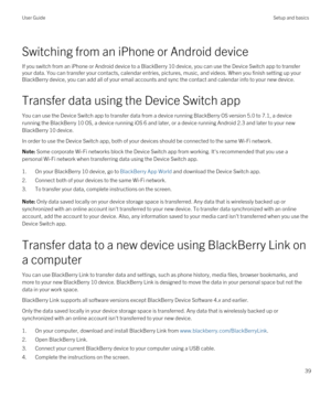 Page 39Switching from an iPhone or Android device
If you switch from an iPhone or Android device to a BlackBerry 10 device, you can use the Device Switch app to transfer 
your data. You can transfer your contacts, calendar entries, pictures, music, and videos. When you finish setting up your 
BlackBerry device, you can add all of your email accounts and sync the contact and calendar info to your new device.
Transfer data using the Device Switch app
You can use the Device Switch app to transfer data from a...