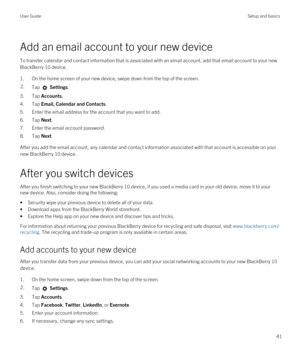 Page 41Add an email account to your new device
To transfer calendar and contact information that is associated with an email account, add that email account to your new 
BlackBerry 10 device.
1.On the home screen of your new device, swipe down from the top of the screen.
2.Tap  Settings.
3.Tap Accounts.
4.Tap Email, Calendar and Contacts.
5.Enter the email address for the account that you want to add.
6.Tap Next.
7.Enter the email account password.
8.Tap Next.
After you add the email account, any calendar and...