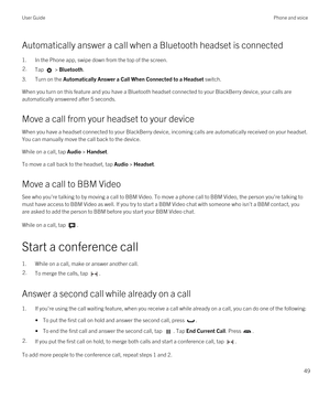 Page 49Automatically answer a call when a Bluetooth headset is connected
1.In the Phone app, swipe down from the top of the screen.
2.Tap  > Bluetooth.
3.Turn on the Automatically Answer a Call When Connected to a Headset switch.
When you turn on this feature and you have a Bluetooth headset connected to your BlackBerry device, your calls are 
automatically answered after 5 seconds.
Move a call from your headset to your device
When you have a headset connected to your BlackBerry device, incoming calls are...