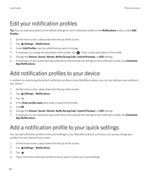 Page 56Edit your notification profiles
Tip: You can view descriptions of the default settings for each notification profile on the Notifications screen, under Edit 
Profiles
.
1.On the home screen, swipe down from the top of the screen.
2.Tap Settings > Notifications.
3.Under Edit Profiles, tap the profile that you want to change.
4.If necessary, to change the description of the profile, tap . Enter a short description of the profile.
5.Change the Volume, Sound, Vibrate, Notify During Calls, Instant Previews,...