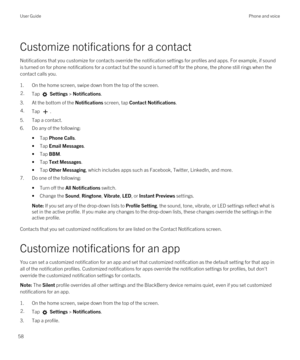 Page 58Customize notifications for a contact
Notifications that you customize for contacts override the notification settings for profiles and apps. For example, if sound 
is turned on for phone notifications for a contact but the sound is turned off for the phone, the phone still rings when the 
contact calls you.
1.On the home screen, swipe down from the top of the screen.
2.Tap  Settings > Notifications.
3.At the bottom of the Notifications screen, tap Contact Notifications.
4.Tap .
5.Tap a contact.
6.Do any...