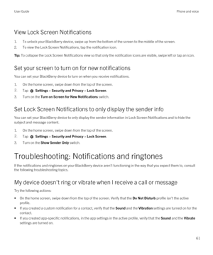 Page 61View Lock Screen Notifications
1.To unlock your BlackBerry device, swipe up from the bottom of the screen to the middle of the screen.
2.To view the Lock Screen Notifications, tap the notification icon.
Tip: To collapse the Lock Screen Notifications view so that only the notification icons are visible, swipe left or tap an icon.
Set your screen to turn on for new notifications
You can set your BlackBerry device to turn on when you receive notifications.
1.On the home screen, swipe down from the top of...