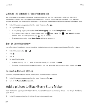 Page 104Change the settings for automatic stories
You can change the settings to improve the automatic stories that your BlackBerry device generates. Turning on geotagging and adding your home address helps your device group pictures and videos together in a logical way. For
example, when you turn on geotagging, your device can generate stories based on where pictures and videos were taken.
1.In the Pictures app, swipe down from the top of the screen. Tap .
2. Do any of the following:
