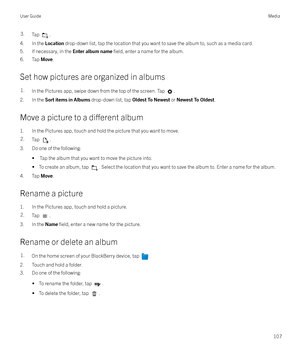 Page 1073.Tap .
4. In the Location drop-down list, tap the location that you want to save the album to, such as a media card.
5. If necessary, in the  Enter album name 
field, enter a name for the album.
6. Tap  Move.
Set how pictures are organized in albums
1.In the Pictures app, swipe down from the top of the screen. Tap .
2. In the  Sort items in Albums  drop-down list, tap Oldest To Newest or Newest To Oldest .
Move a picture to a 
di