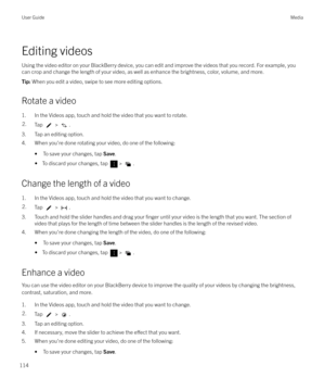 Page 114Editing videosUsing the video editor on your BlackBerry device, you can edit and improve the videos that you record. For example, you
can crop and change the length of your video, as well as enhance the brightness, color, volume, and more.
Tip:  When you edit a video, swipe to see more editing options.
Rotate a video
1. In the Videos app, touch and hold the video that you want to rotate.
2.Tap  > .
3. Tap an editing option.
4. When you